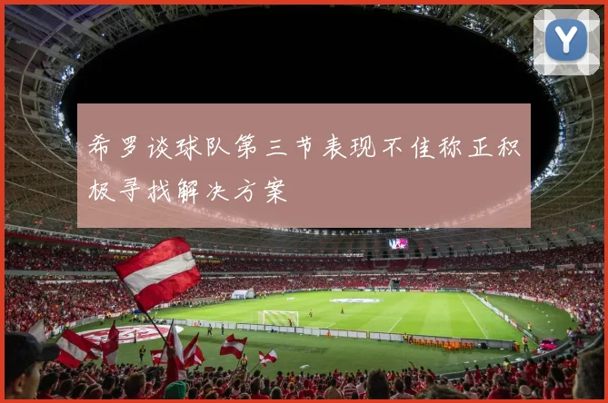 希罗谈球队第三节表现不佳称正积极寻找解决方案