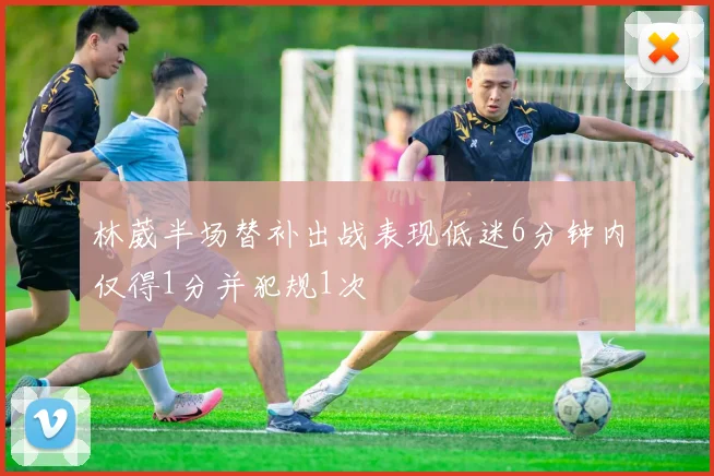 林葳半场替补出战表现低迷6分钟内仅得1分并犯规1次