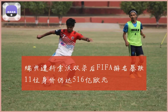 瑞典遭科索沃双杀后FIFA排名暴跌11位身价仍达516亿欧元