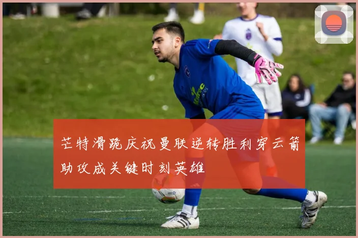 芒特滑跪庆祝曼联逆转胜利穿云箭助攻成关键时刻英雄