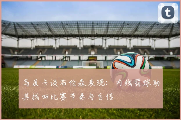 乌度卡谈布伦森表现：内线罚球助其找回比赛节奏与自信
