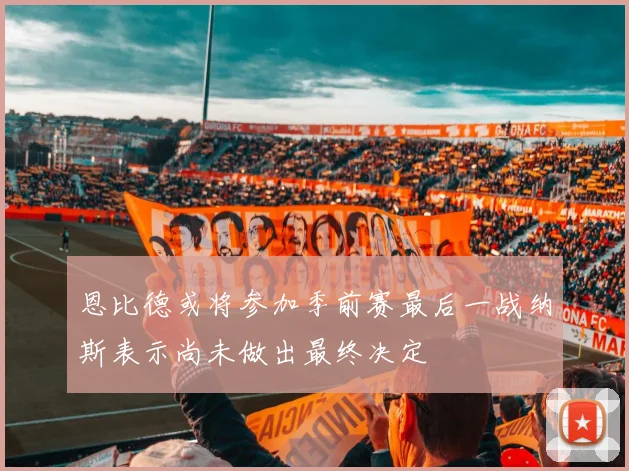 恩比德或将参加季前赛最后一战纳斯表示尚未做出最终决定