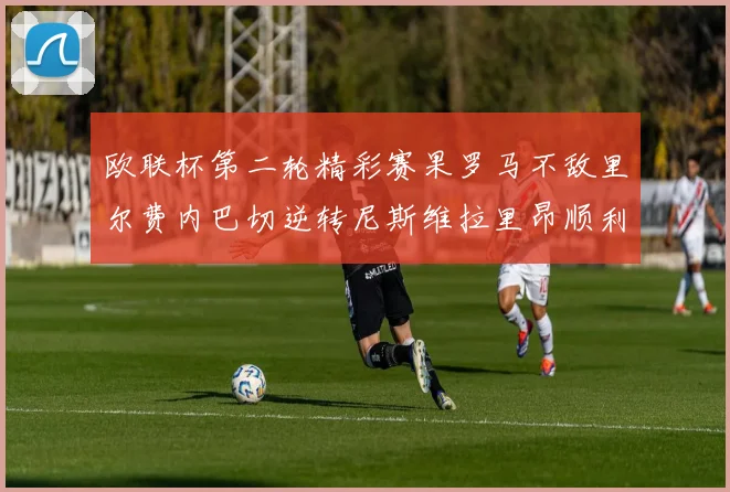 欧联杯第二轮精彩赛果罗马不敌里尔费内巴切逆转尼斯维拉里昂顺利晋级
