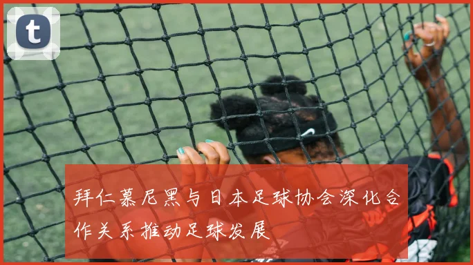 拜仁慕尼黑与日本足球协会深化合作关系推动足球发展