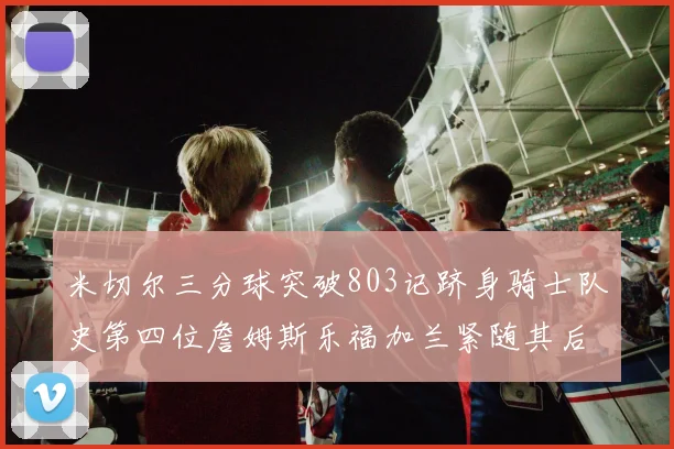 米切尔三分球突破803记跻身骑士队史第四位詹姆斯乐福加兰紧随其后