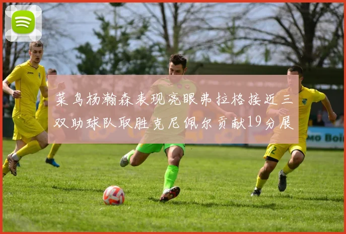菜鸟杨瀚森表现亮眼弗拉格接近三双助球队取胜克尼佩尔贡献19分展现实力