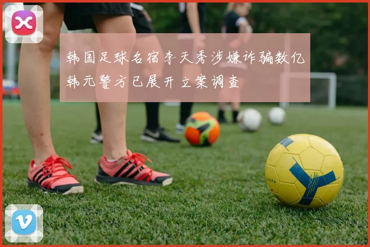 韩国足球名宿李天秀涉嫌诈骗数亿韩元警方已展开立案调查