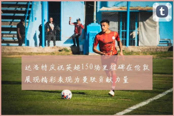 达洛特庆祝英超150场里程碑在伦敦展现精彩表现为曼联贡献力量