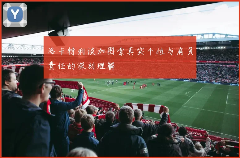 洛卡特利谈加图索真实个性与肩负责任的深刻理解