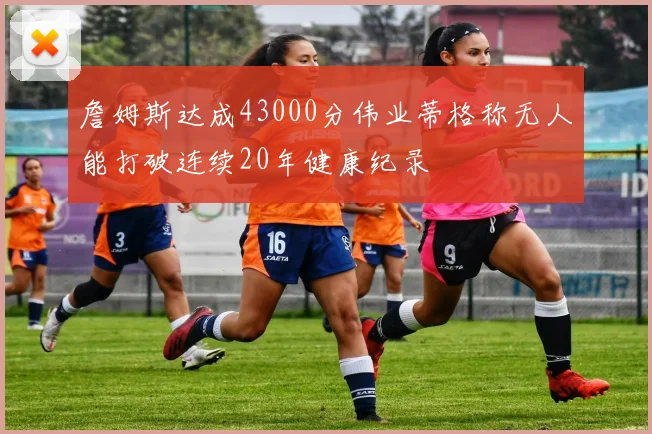 詹姆斯达成43000分伟业蒂格称无人能打破连续20年健康纪录