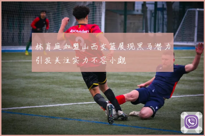 林育庭加盟山西女篮展现黑马潜力引发关注实力不容小觑