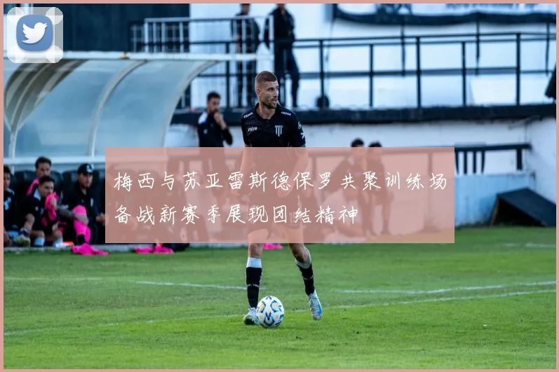 梅西与苏亚雷斯德保罗共聚训练场备战新赛季展现团结精神