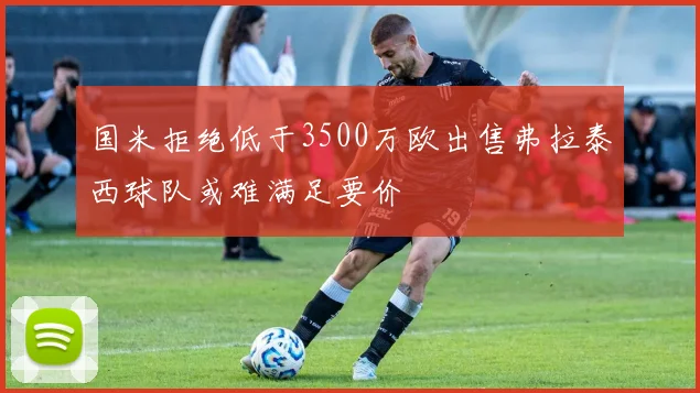国米拒绝低于3500万欧出售弗拉泰西球队或难满足要价