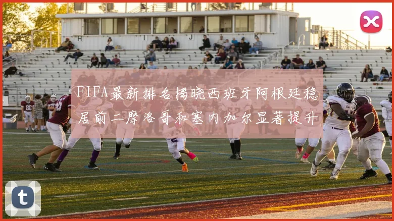 FIFA最新排名揭晓西班牙阿根廷稳居前二摩洛哥和塞内加尔显著提升