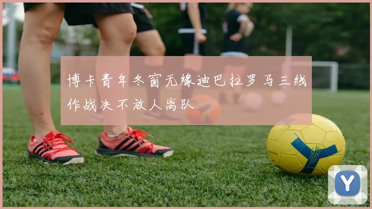 博卡青年冬窗无缘迪巴拉罗马三线作战决不放人离队