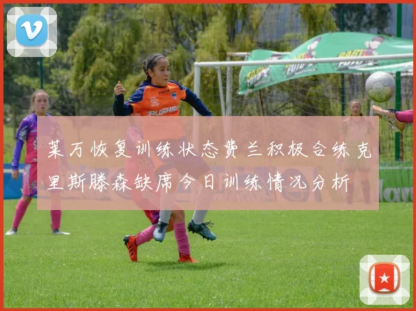 莱万恢复训练状态费兰积极合练克里斯滕森缺席今日训练情况分析