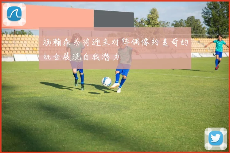杨瀚森或将迎来对阵偶像约基奇的机会展现自我潜力