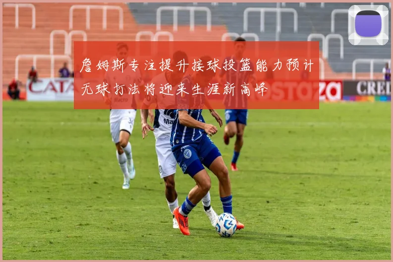詹姆斯专注提升接球投篮能力预计无球打法将迎来生涯新高峰