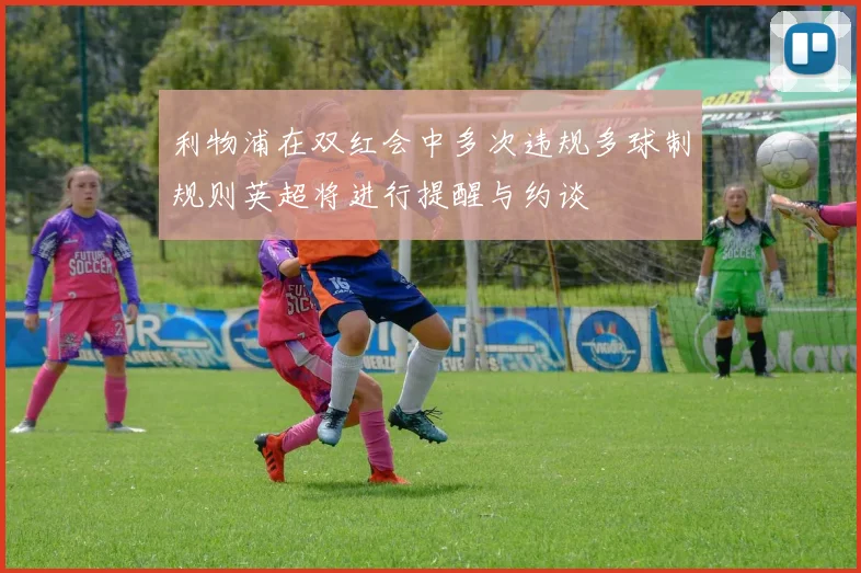 利物浦在双红会中多次违规多球制规则英超将进行提醒与约谈