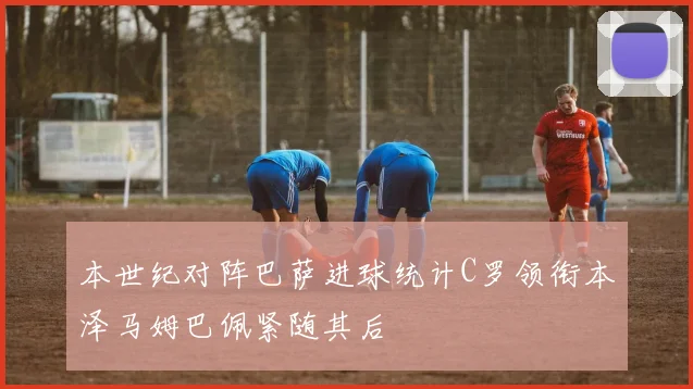 本世纪对阵巴萨进球统计C罗领衔本泽马姆巴佩紧随其后