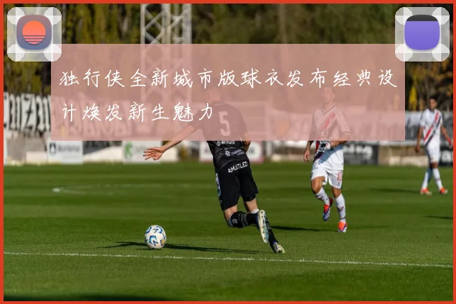 独行侠全新城市版球衣发布经典设计焕发新生魅力