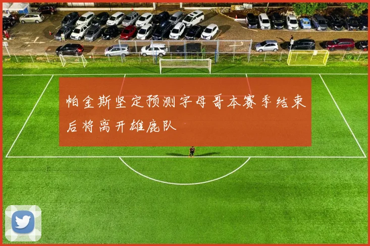 帕金斯坚定预测字母哥本赛季结束后将离开雄鹿队