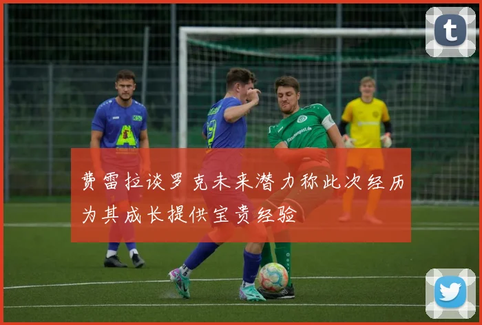 费雷拉谈罗克未来潜力称此次经历为其成长提供宝贵经验