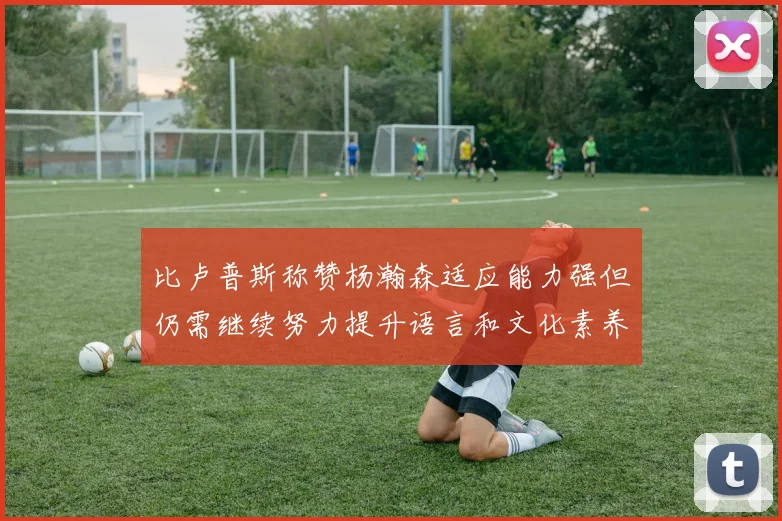 比卢普斯称赞杨瀚森适应能力强但仍需继续努力提升语言和文化素养