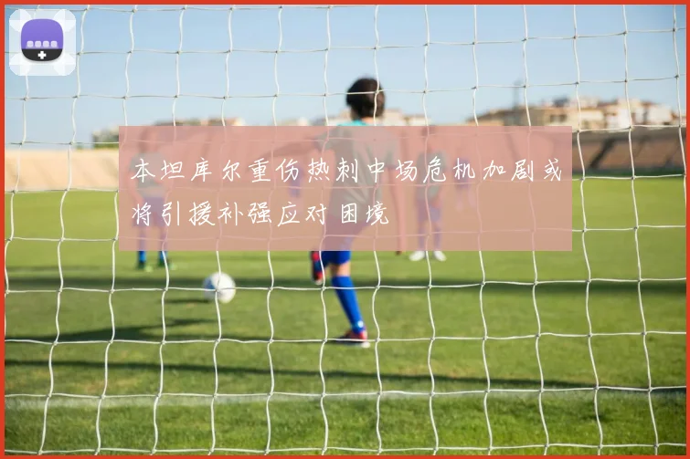 本坦库尔重伤热刺中场危机加剧或将引援补强应对困境