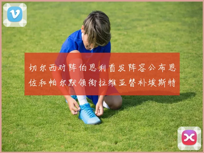切尔西对阵伯恩利首发阵容公布恩佐和帕尔默领衔拉维亚替补埃斯特旺因伤缺席