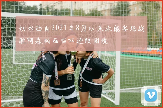 切尔西自2021年8月以来未能客场战胜阿森纳面临四连败困境