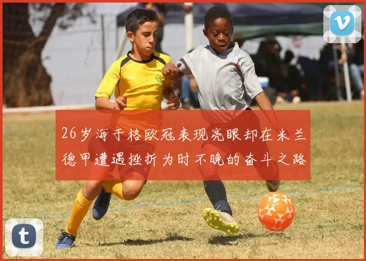 26岁海于格欧冠表现亮眼却在米兰德甲遭遇挫折为时不晚的奋斗之路