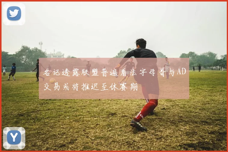 名记透露联盟普遍看法字母哥与AD交易或将推迟至休赛期
