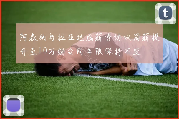 阿森纳与拉亚达成薪资协议周薪提升至10万镑合同年限保持不变