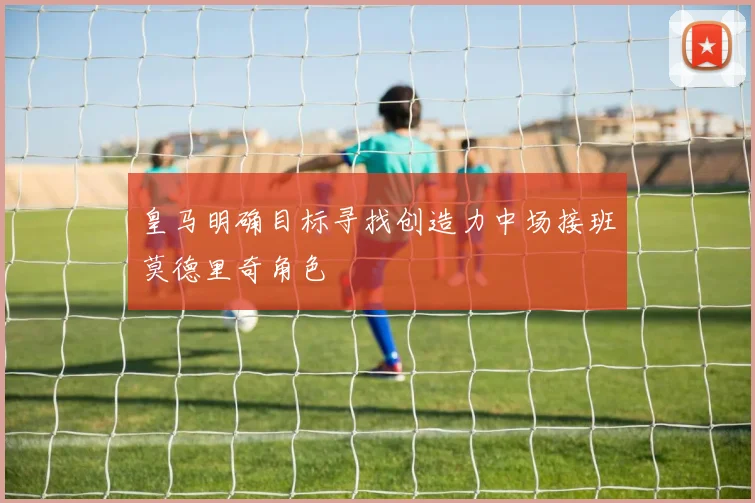 皇马明确目标寻找创造力中场接班莫德里奇角色