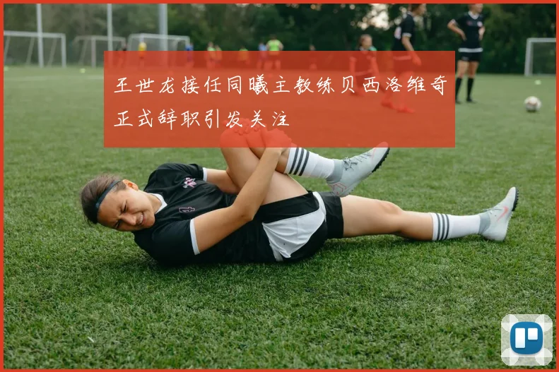 王世龙接任同曦主教练贝西洛维奇正式辞职引发关注