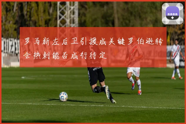 罗马新左后卫引援成关键罗伯逊转会热刺能否成行待定